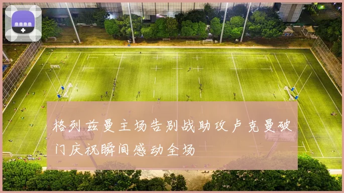 格列兹曼主场告别战助攻卢克曼破门庆祝瞬间感动全场