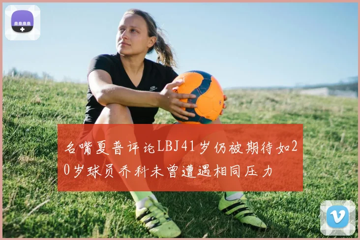 名嘴夏普评论LBJ41岁仍被期待如20岁球员乔科未曾遭遇相同压力