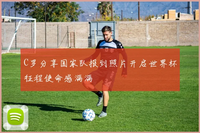 C罗分享国家队报到照片开启世界杯征程使命感满满