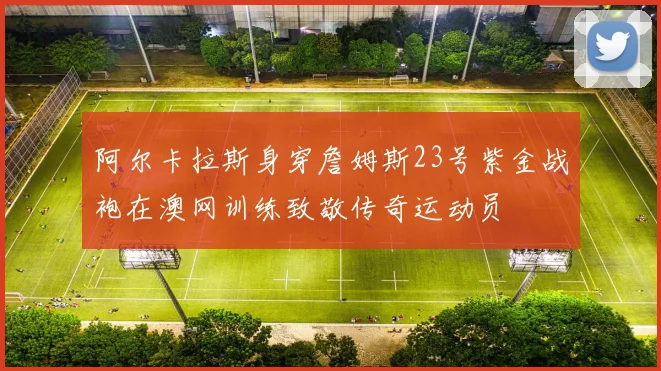 阿尔卡拉斯身穿詹姆斯23号紫金战袍在澳网训练致敬传奇运动员