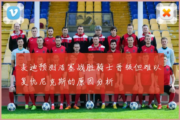 麦迪预测活塞战胜骑士晋级但难以复仇尼克斯的原因分析