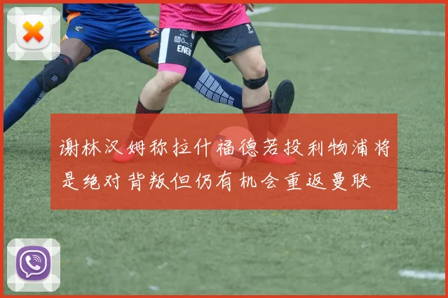 谢林汉姆称拉什福德若投利物浦将是绝对背叛但仍有机会重返曼联