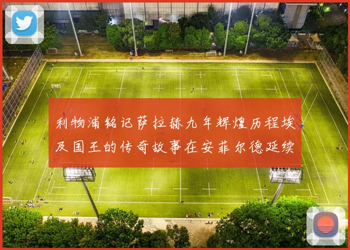 利物浦铭记萨拉赫九年辉煌历程埃及国王的传奇故事在安菲尔德延续