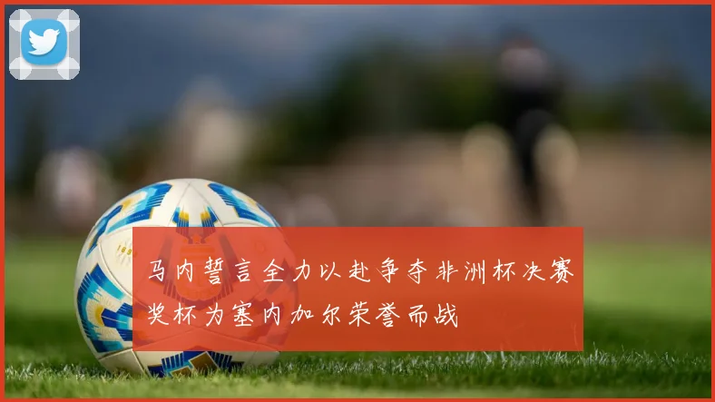 马内誓言全力以赴争夺非洲杯决赛奖杯为塞内加尔荣誉而战