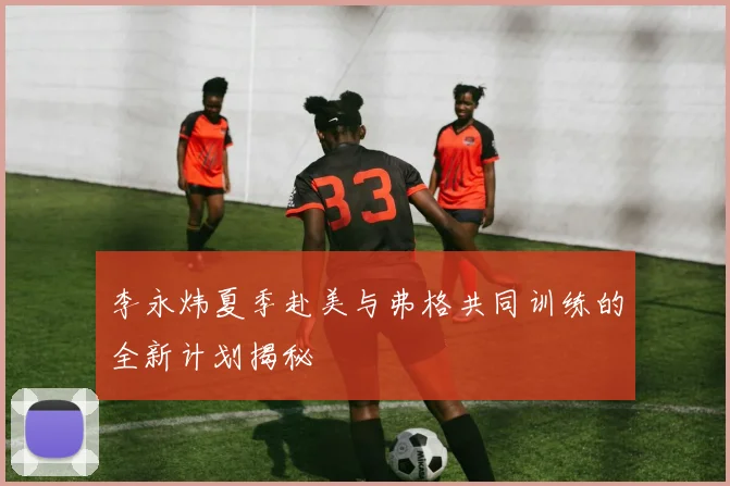 李永炜夏季赴美与弗格共同训练的全新计划揭秘
