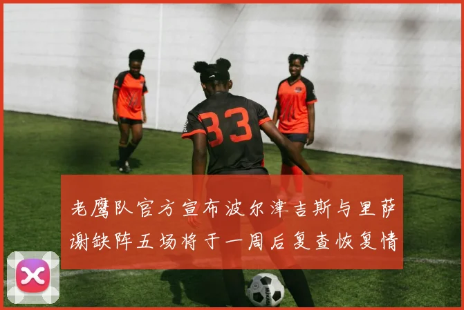 老鹰队官方宣布波尔津吉斯与里萨谢缺阵五场将于一周后复查恢复情况