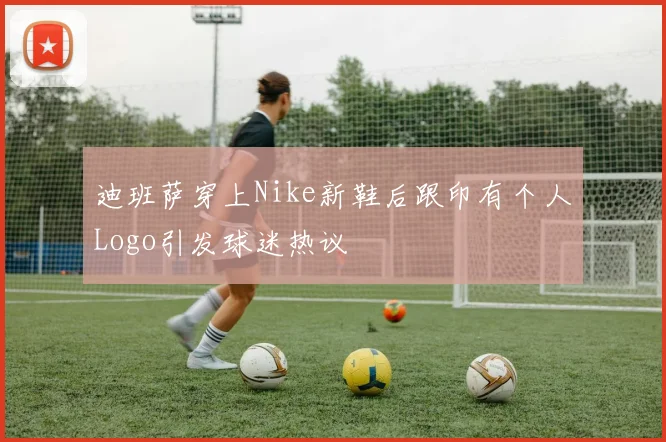 迪班萨穿上Nike新鞋后跟印有个人Logo引发球迷热议