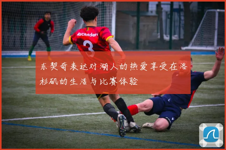 东契奇表达对湖人的热爱享受在洛杉矶的生活与比赛体验