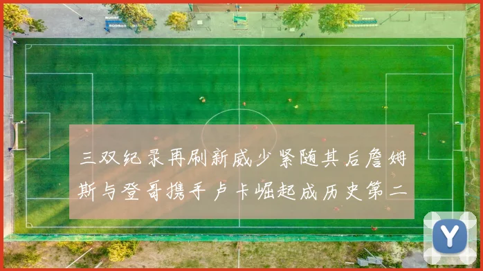 三双纪录再刷新威少紧随其后詹姆斯与登哥携手卢卡崛起成历史第二