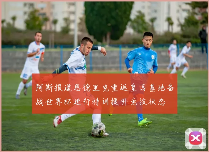 阿斯报道恩德里克重返皇马基地备战世界杯进行特训提升竞技状态