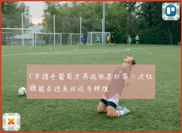 C罗携手葡萄牙再战世界杯第六次征程能否迎来好运与辉煌
