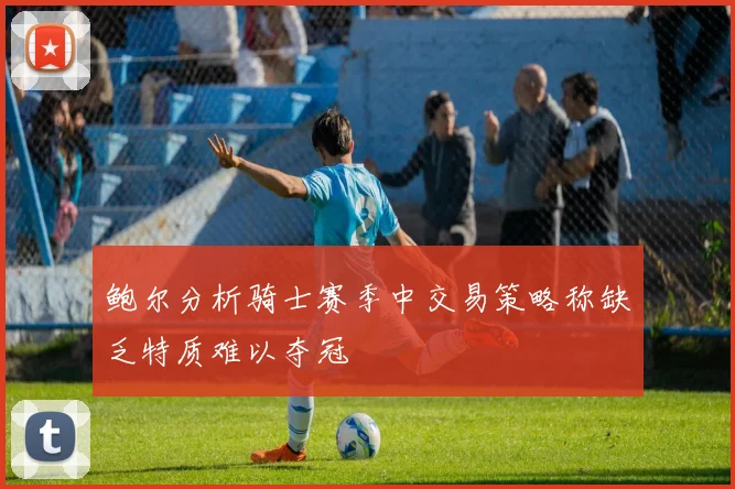 鲍尔分析骑士赛季中交易策略称缺乏特质难以夺冠