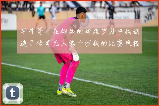 字母哥：在雄鹿的辉煌岁月中我创造了传奇无人能干涉我的比赛风格