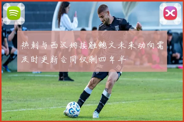 热刺与西汉姆接触鲍文未来动向需及时更新合同仅剩四年半