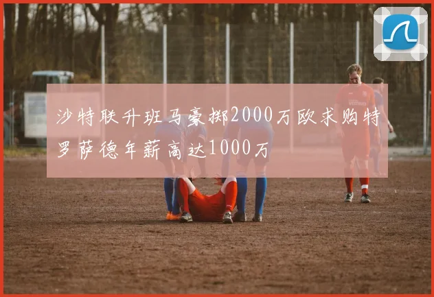 沙特联升班马豪掷2000万欧求购特罗萨德年薪高达1000万