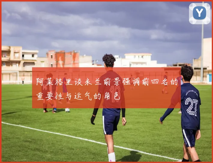 阿莱格里谈米兰前景强调前四名的重要性与运气的角色
