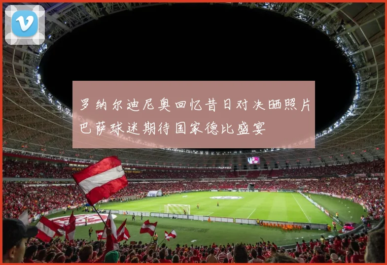 罗纳尔迪尼奥回忆昔日对决晒照片巴萨球迷期待国家德比盛宴