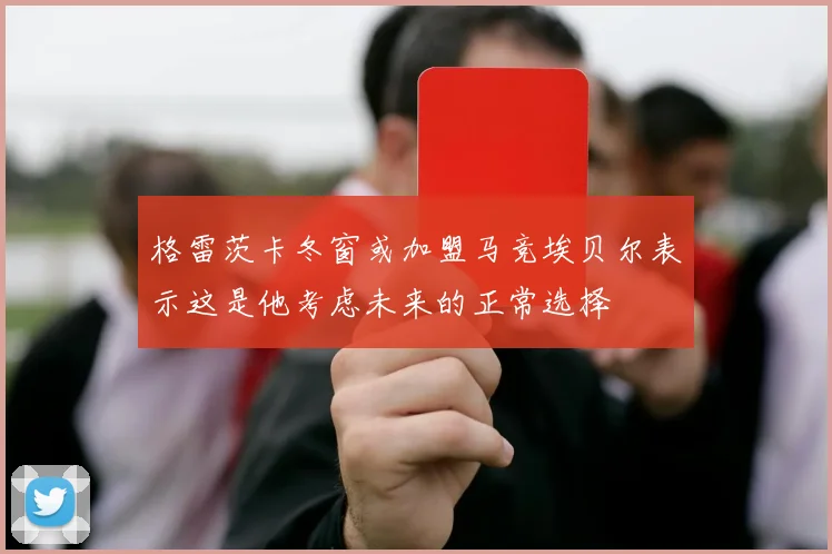 格雷茨卡冬窗或加盟马竞埃贝尔表示这是他考虑未来的正常选择