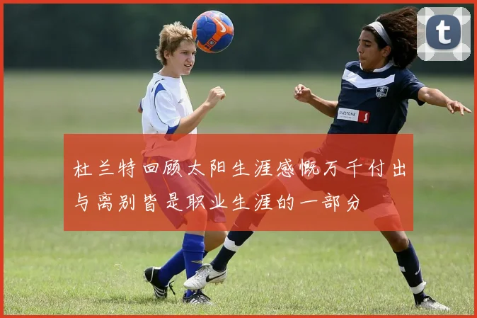 杜兰特回顾太阳生涯感慨万千付出与离别皆是职业生涯的一部分
