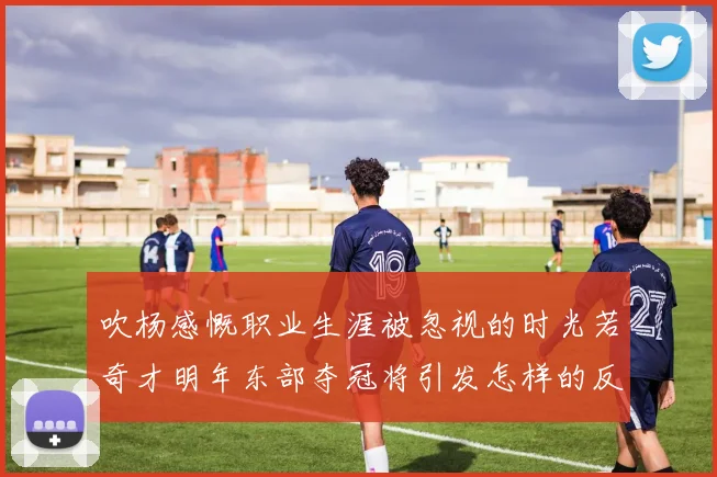 吹杨感慨职业生涯被忽视的时光若奇才明年东部夺冠将引发怎样的反响
