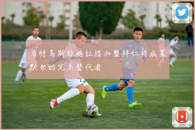 马特乌斯称施拉格加盟拜仁将成莱默尔的完美替代者