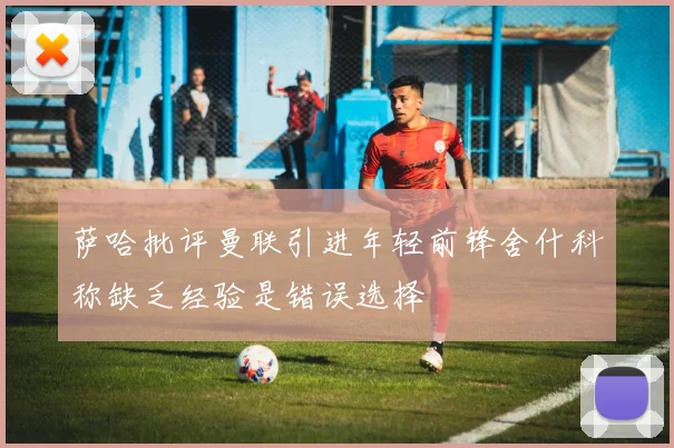 萨哈批评曼联引进年轻前锋舍什科称缺乏经验是错误选择