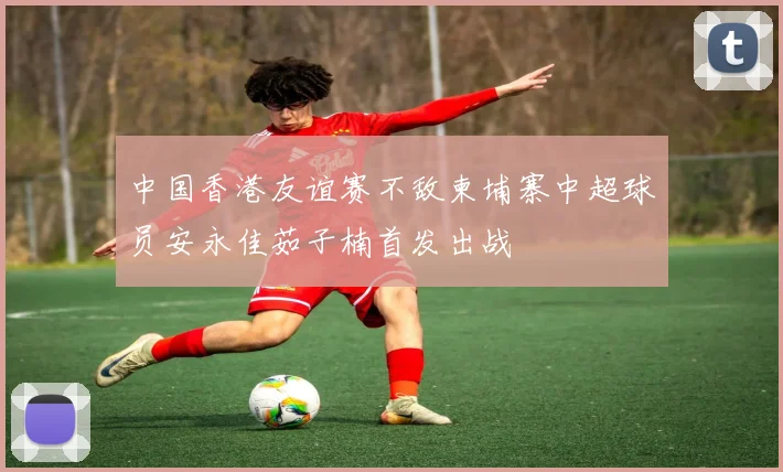 中国香港友谊赛不敌柬埔寨中超球员安永佳茹子楠首发出战