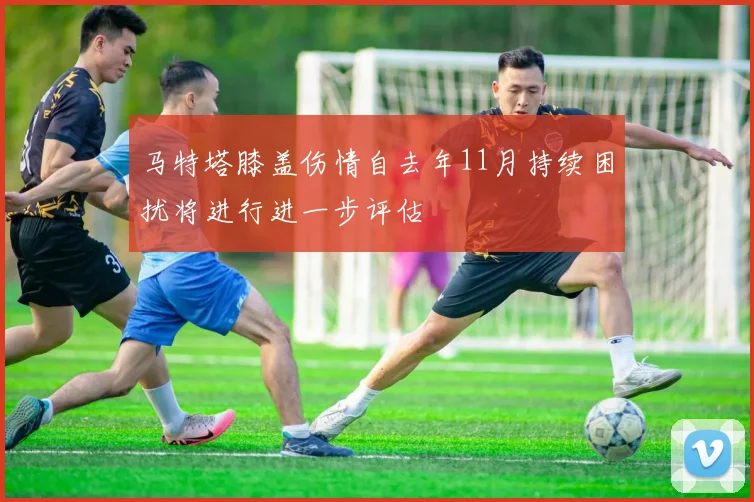 马特塔膝盖伤情自去年11月持续困扰将进行进一步评估