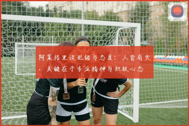 阿莱格里谈犯错与态度：人皆有失，关键在于专业精神与积极心态