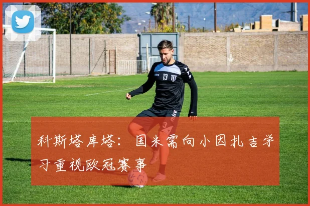 科斯塔库塔：国米需向小因扎吉学习重视欧冠赛事