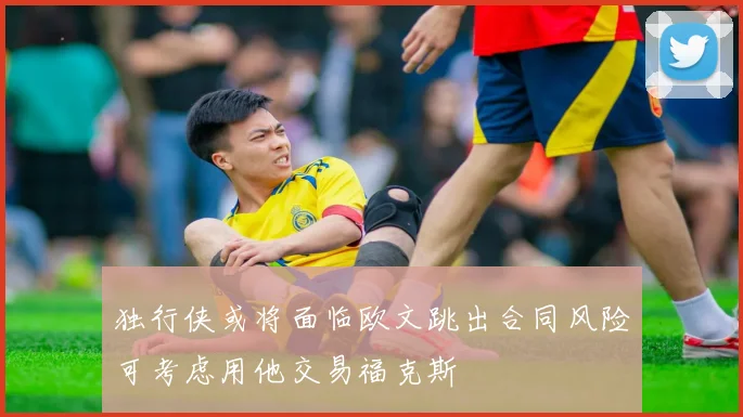 独行侠或将面临欧文跳出合同风险可考虑用他交易福克斯